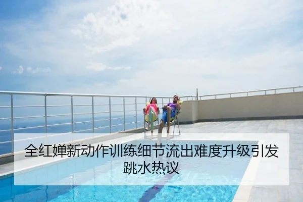 全红婵新动作训练细节流出难度升级引发跳水热议
