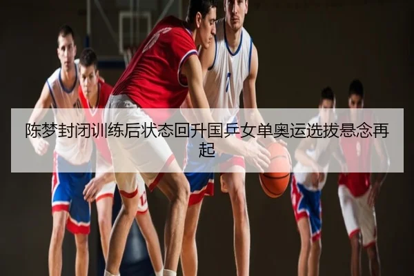 陈梦封闭训练后状态回升国乒女单奥运选拔悬念再起