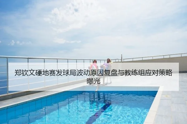 郑钦文硬地赛发球局波动原因复盘与教练组应对策略曝光